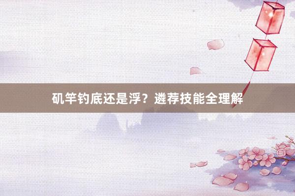 矶竿钓底还是浮?遴荐技能全理解